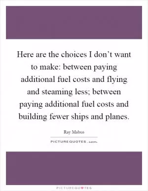 Here are the choices I don’t want to make: between paying additional fuel costs and flying and steaming less; between paying additional fuel costs and building fewer ships and planes Picture Quote #1