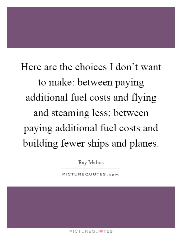 Here are the choices I don't want to make: between paying additional fuel costs and flying and steaming less; between paying additional fuel costs and building fewer ships and planes Picture Quote #1