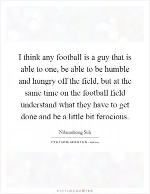 I think any football is a guy that is able to one, be able to be humble and hungry off the field, but at the same time on the football field understand what they have to get done and be a little bit ferocious Picture Quote #1