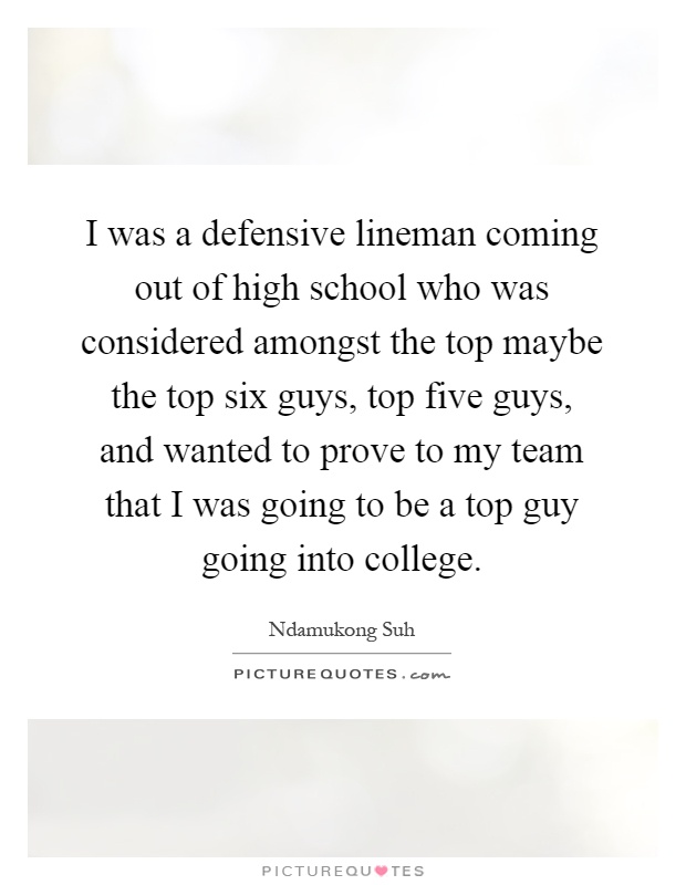 I was a defensive lineman coming out of high school who was considered amongst the top maybe the top six guys, top five guys, and wanted to prove to my team that I was going to be a top guy going into college Picture Quote #1