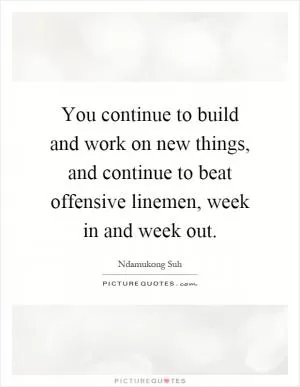You continue to build and work on new things, and continue to beat offensive linemen, week in and week out Picture Quote #1