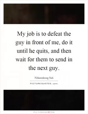 My job is to defeat the guy in front of me, do it until he quits, and then wait for them to send in the next guy Picture Quote #1