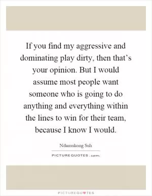 If you find my aggressive and dominating play dirty, then that’s your opinion. But I would assume most people want someone who is going to do anything and everything within the lines to win for their team, because I know I would Picture Quote #1