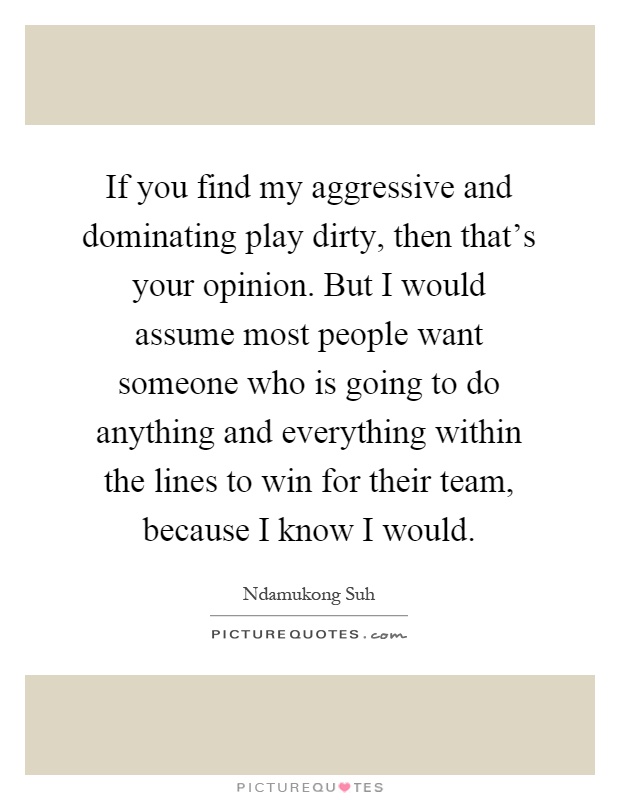 If you find my aggressive and dominating play dirty, then that's your opinion. But I would assume most people want someone who is going to do anything and everything within the lines to win for their team, because I know I would Picture Quote #1
