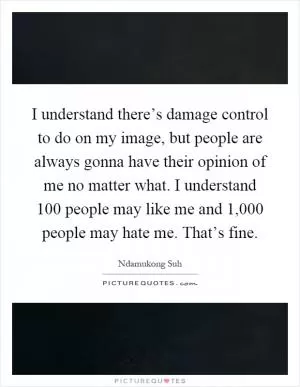 I understand there’s damage control to do on my image, but people are always gonna have their opinion of me no matter what. I understand 100 people may like me and 1,000 people may hate me. That’s fine Picture Quote #1