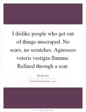 I dislike people who get out of things unscraped. No scars, no scratches. Agnosceo veteris vestigia flamme. Refined through a scar Picture Quote #1