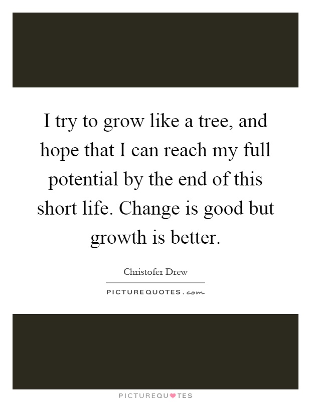 I try to grow like a tree, and hope that I can reach my full potential by the end of this short life. Change is good but growth is better Picture Quote #1