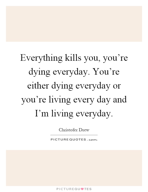 Everything kills you, you're dying everyday. You're either dying everyday or you're living every day and I'm living everyday Picture Quote #1