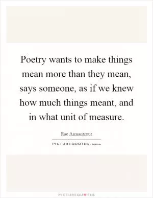Poetry wants to make things mean more than they mean, says someone, as if we knew how much things meant, and in what unit of measure Picture Quote #1