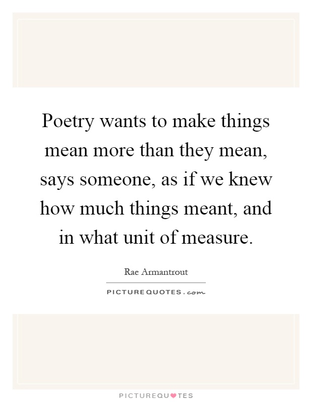 Poetry wants to make things mean more than they mean, says someone, as if we knew how much things meant, and in what unit of measure Picture Quote #1