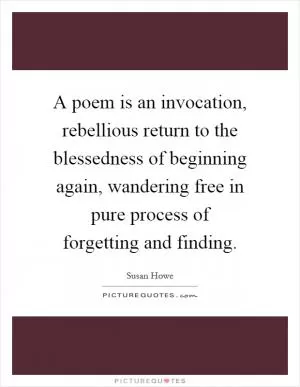 A poem is an invocation, rebellious return to the blessedness of beginning again, wandering free in pure process of forgetting and finding Picture Quote #1