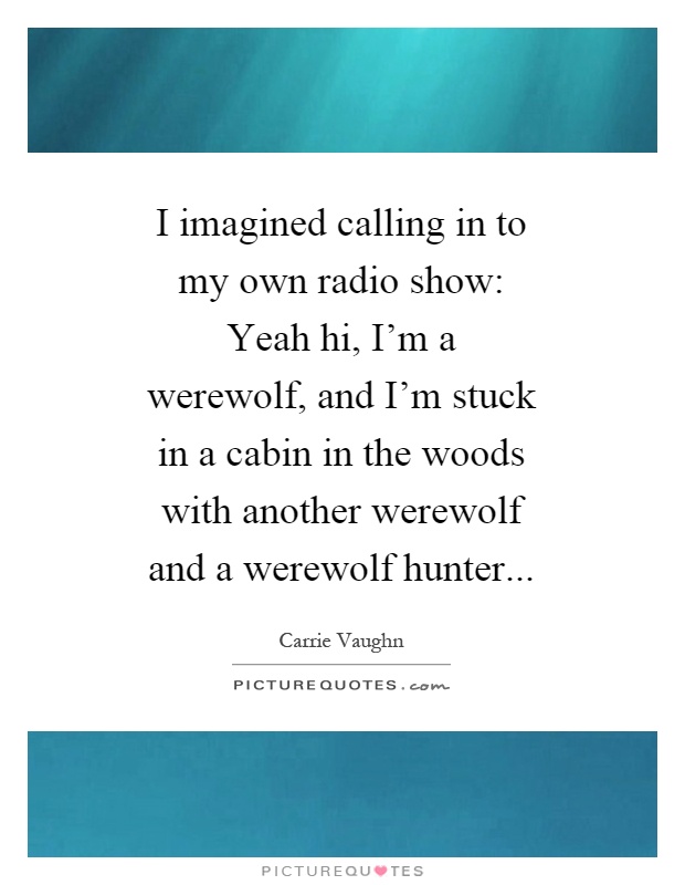 I imagined calling in to my own radio show: Yeah hi, I'm a werewolf, and I'm stuck in a cabin in the woods with another werewolf and a werewolf hunter Picture Quote #1