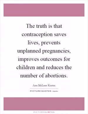 The truth is that contraception saves lives, prevents unplanned pregnancies, improves outcomes for children and reduces the number of abortions Picture Quote #1