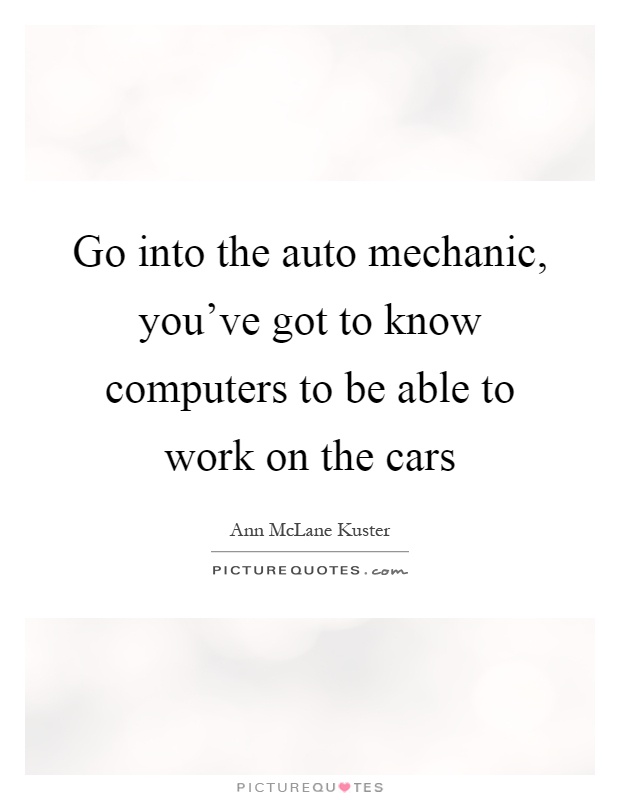 Go into the auto mechanic, you've got to know computers to be able to work on the cars Picture Quote #1