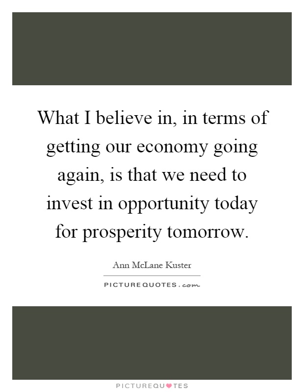 What I believe in, in terms of getting our economy going again, is that we need to invest in opportunity today for prosperity tomorrow Picture Quote #1