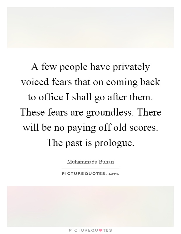 A few people have privately voiced fears that on coming back to office I shall go after them. These fears are groundless. There will be no paying off old scores. The past is prologue Picture Quote #1
