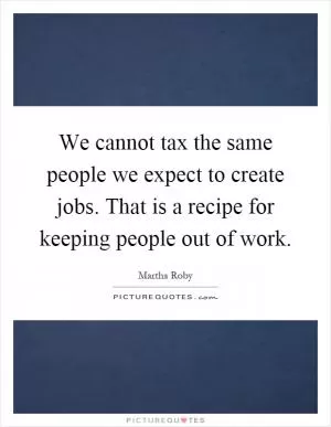 We cannot tax the same people we expect to create jobs. That is a recipe for keeping people out of work Picture Quote #1