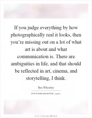 If you judge everything by how photographically real it looks, then you’re missing out on a lot of what art is about and what communication is. There are ambiguities in life, and that should be reflected in art, cinema, and storytelling, I think Picture Quote #1