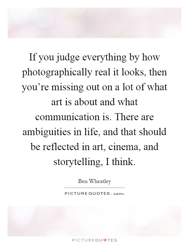 If you judge everything by how photographically real it looks, then you're missing out on a lot of what art is about and what communication is. There are ambiguities in life, and that should be reflected in art, cinema, and storytelling, I think Picture Quote #1