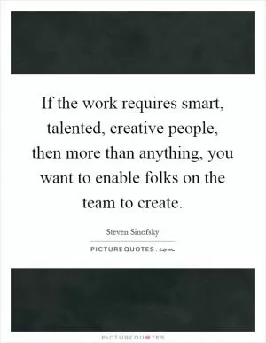 If the work requires smart, talented, creative people, then more than anything, you want to enable folks on the team to create Picture Quote #1