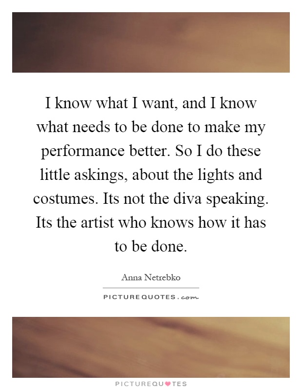 I know what I want, and I know what needs to be done to make my performance better. So I do these little askings, about the lights and costumes. Its not the diva speaking. Its the artist who knows how it has to be done Picture Quote #1