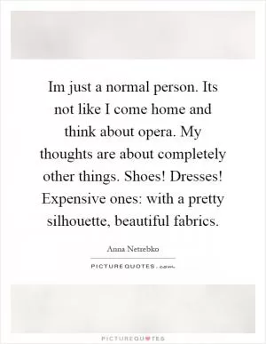 Im just a normal person. Its not like I come home and think about opera. My thoughts are about completely other things. Shoes! Dresses! Expensive ones: with a pretty silhouette, beautiful fabrics Picture Quote #1