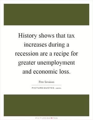 History shows that tax increases during a recession are a recipe for greater unemployment and economic loss Picture Quote #1