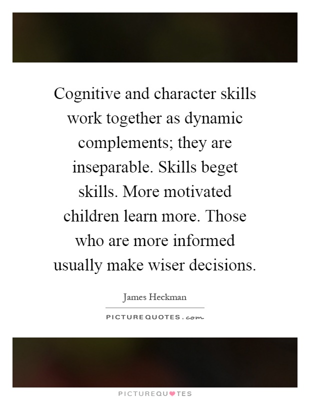 Cognitive and character skills work together as dynamic complements; they are inseparable. Skills beget skills. More motivated children learn more. Those who are more informed usually make wiser decisions Picture Quote #1