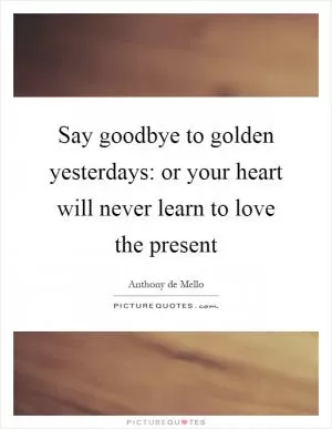 Say goodbye to golden yesterdays: or your heart will never learn to love the present Picture Quote #1