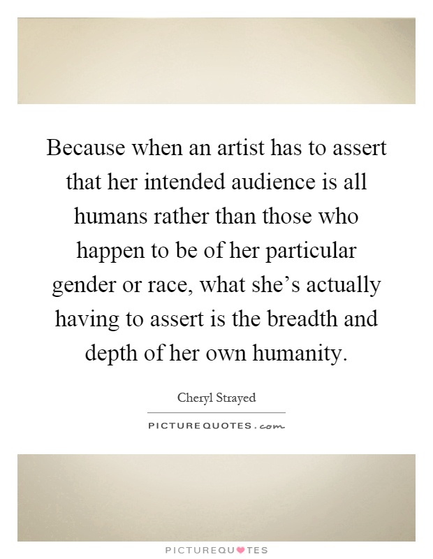 Because when an artist has to assert that her intended audience is all humans rather than those who happen to be of her particular gender or race, what she's actually having to assert is the breadth and depth of her own humanity Picture Quote #1