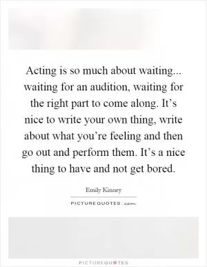 Acting is so much about waiting... waiting for an audition, waiting for the right part to come along. It’s nice to write your own thing, write about what you’re feeling and then go out and perform them. It’s a nice thing to have and not get bored Picture Quote #1