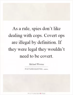As a rule, spies don’t like dealing with cops. Covert ops are illegal by definition. If they were legal they wouldn’t need to be covert Picture Quote #1