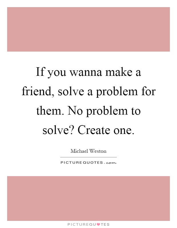 If you wanna make a friend, solve a problem for them. No problem to solve? Create one Picture Quote #1