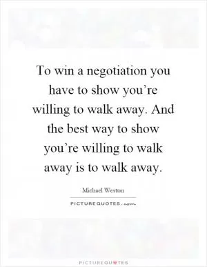 To win a negotiation you have to show you’re willing to walk away. And the best way to show you’re willing to walk away is to walk away Picture Quote #1