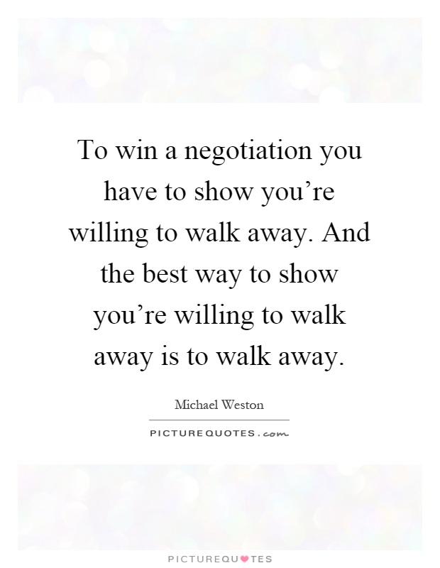 To win a negotiation you have to show you're willing to walk away. And the best way to show you're willing to walk away is to walk away Picture Quote #1