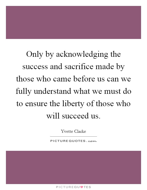 Only by acknowledging the success and sacrifice made by those who came before us can we fully understand what we must do to ensure the liberty of those who will succeed us Picture Quote #1