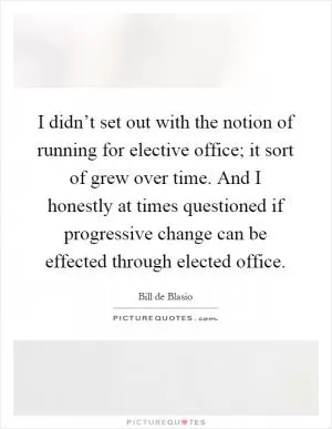 I didn’t set out with the notion of running for elective office; it sort of grew over time. And I honestly at times questioned if progressive change can be effected through elected office Picture Quote #1