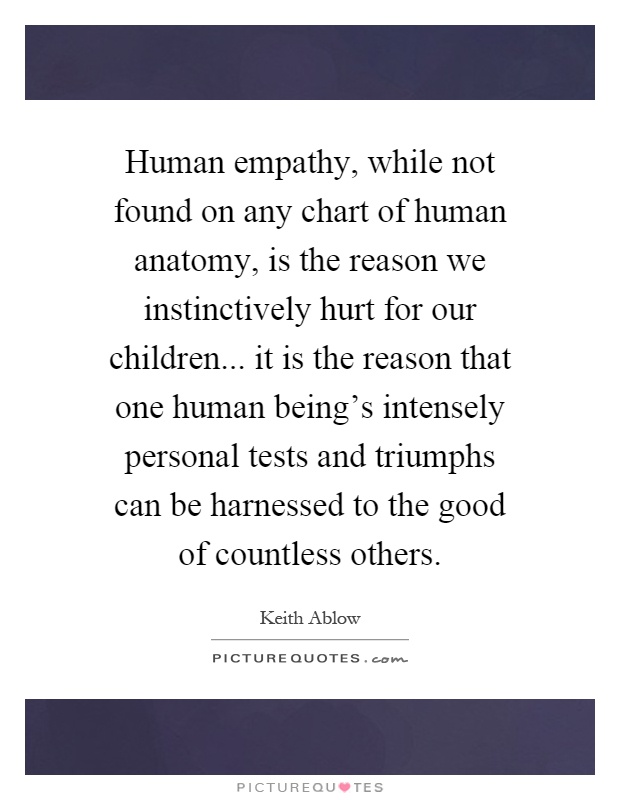 Human empathy, while not found on any chart of human anatomy, is the reason we instinctively hurt for our children... it is the reason that one human being's intensely personal tests and triumphs can be harnessed to the good of countless others Picture Quote #1