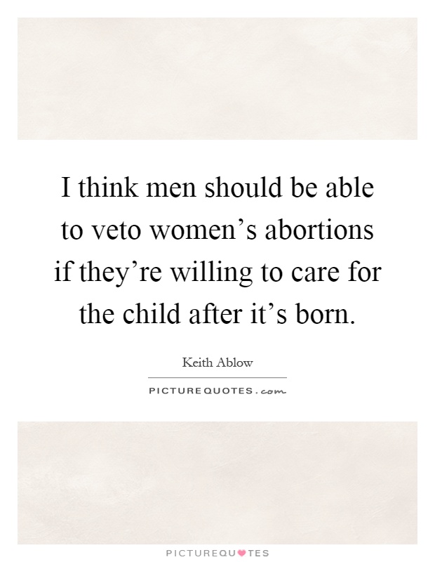 I think men should be able to veto women's abortions if they're willing to care for the child after it's born Picture Quote #1