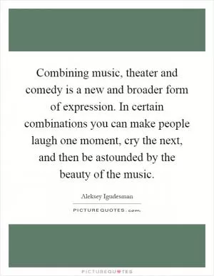 Combining music, theater and comedy is a new and broader form of expression. In certain combinations you can make people laugh one moment, cry the next, and then be astounded by the beauty of the music Picture Quote #1