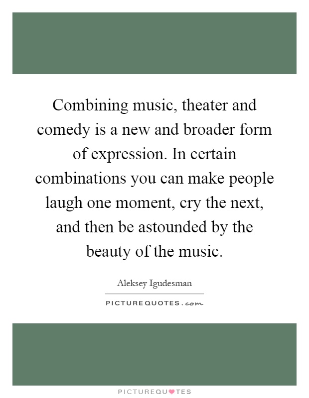 Combining music, theater and comedy is a new and broader form of expression. In certain combinations you can make people laugh one moment, cry the next, and then be astounded by the beauty of the music Picture Quote #1