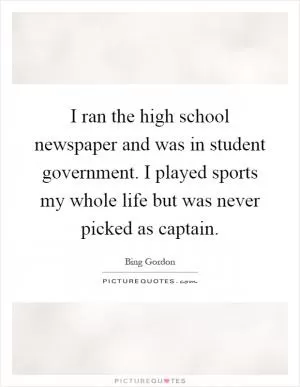 I ran the high school newspaper and was in student government. I played sports my whole life but was never picked as captain Picture Quote #1