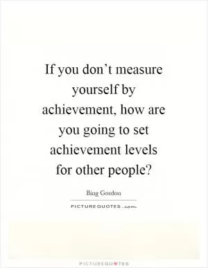 If you don’t measure yourself by achievement, how are you going to set achievement levels for other people? Picture Quote #1