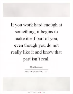 If you work hard enough at something, it begins to make itself part of you, even though you do not really like it and know that part isn’t real Picture Quote #1