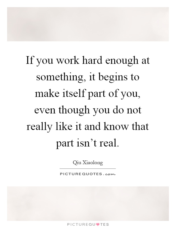 If you work hard enough at something, it begins to make itself part of you, even though you do not really like it and know that part isn't real Picture Quote #1