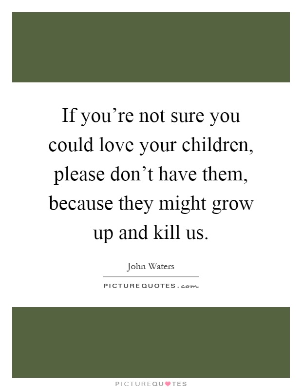 If you're not sure you could love your children, please don't have them, because they might grow up and kill us Picture Quote #1