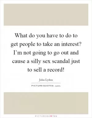 What do you have to do to get people to take an interest? I’m not going to go out and cause a silly sex scandal just to sell a record! Picture Quote #1