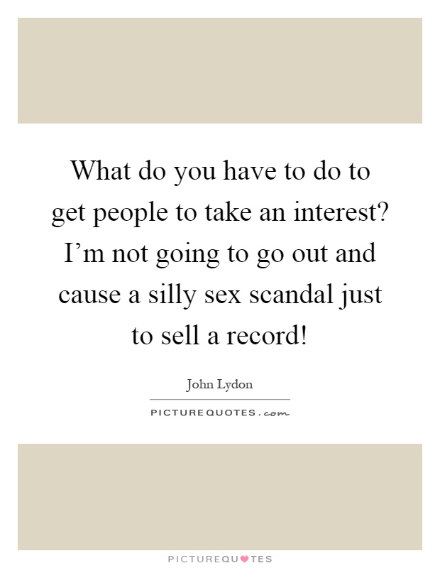 What do you have to do to get people to take an interest? I'm not going to go out and cause a silly sex scandal just to sell a record! Picture Quote #1