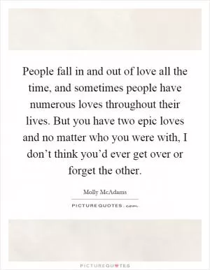 People fall in and out of love all the time, and sometimes people have numerous loves throughout their lives. But you have two epic loves and no matter who you were with, I don’t think you’d ever get over or forget the other Picture Quote #1