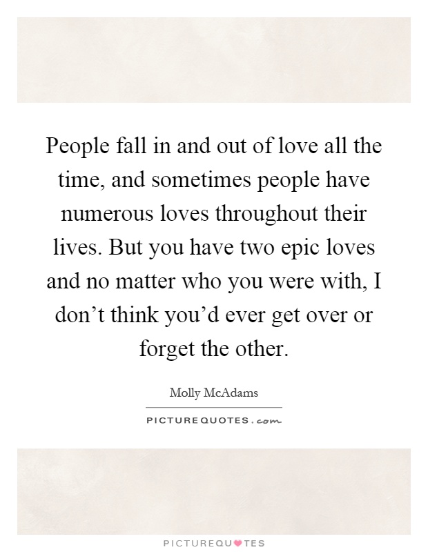 People fall in and out of love all the time, and sometimes people have numerous loves throughout their lives. But you have two epic loves and no matter who you were with, I don't think you'd ever get over or forget the other Picture Quote #1